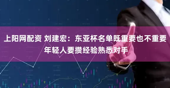 上阳网配资 刘建宏：东亚杯名单既重要也不重要 年轻人要攒经验熟悉对手