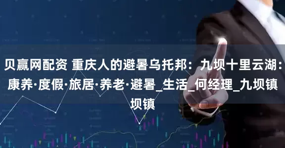 贝赢网配资 重庆人的避暑乌托邦：九坝十里云湖：康养·度假·旅居·养老·避暑_生活_何经理_九坝镇