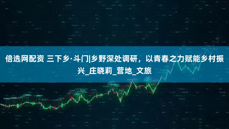 倍选网配资 三下乡·斗门|乡野深处调研，以青春之力赋能乡村振兴_庄晓莉_营地_文旅