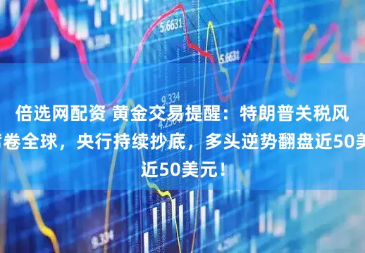 倍选网配资 黄金交易提醒：特朗普关税风暴席卷全球，央行持续抄底，多头逆势翻盘近50美元！