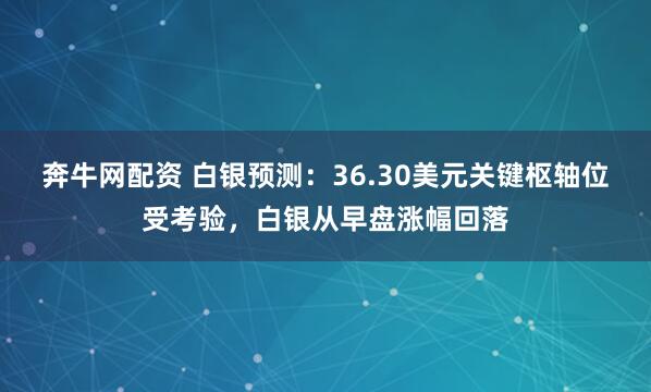 奔牛网配资 白银预测：36.30美元关键枢轴位受考验，白银从早盘涨幅回落