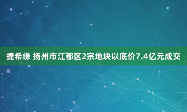 捷希缘 扬州市江都区2宗地块以底价7.4亿元成交