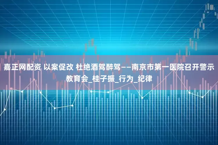 嘉正网配资 以案促改 杜绝酒驾醉驾——南京市第一医院召开警示教育会_桂子振_行为_纪律