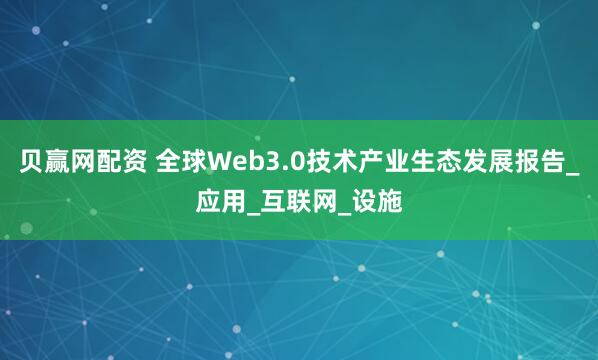 贝赢网配资 全球Web3.0技术产业生态发展报告_应用_互联网_设施