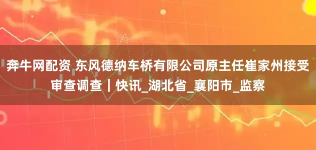 奔牛网配资 东风德纳车桥有限公司原主任崔家州接受审查调查｜快讯_湖北省_襄阳市_监察