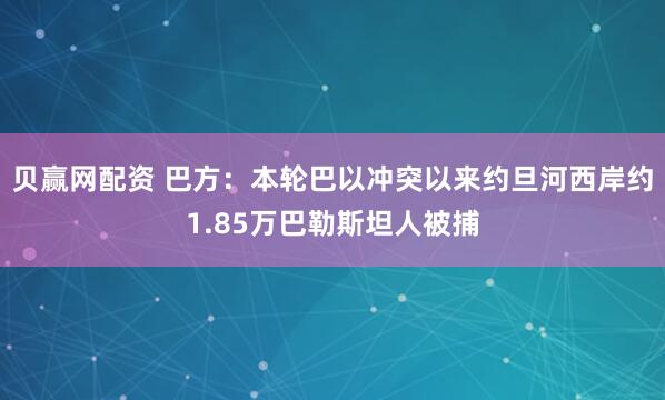 贝赢网配资 巴方：本轮巴以冲突以来约旦河西岸约1.85万巴勒斯坦人被捕