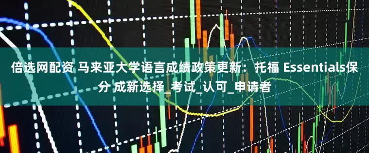 倍选网配资 马来亚大学语言成绩政策更新：托福 Essentials保分 成新选择_考试_认可_申请者