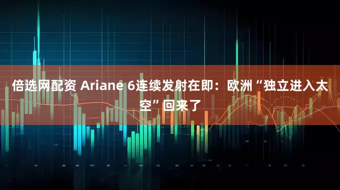 倍选网配资 Ariane 6连续发射在即：欧洲“独立进入太空”回来了