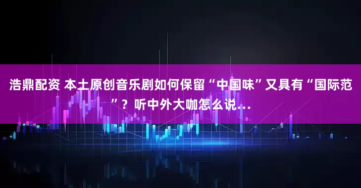 浩鼎配资 本土原创音乐剧如何保留“中国味”又具有“国际范”？听中外大咖怎么说…