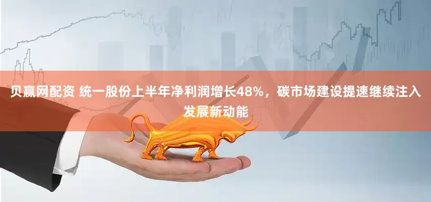贝赢网配资 统一股份上半年净利润增长48%，碳市场建设提速继续注入发展新动能