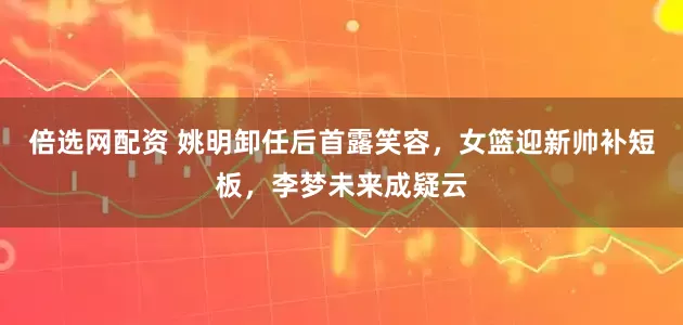 倍选网配资 姚明卸任后首露笑容，女篮迎新帅补短板，李梦未来成疑云