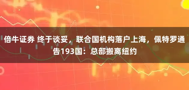倍牛证券 终于谈妥，联合国机构落户上海，佩特罗通告193国：总部搬离纽约