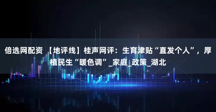 倍选网配资 【地评线】桂声网评：生育津贴“直发个人”，厚植民生“暖色调”_家庭_政策_湖北